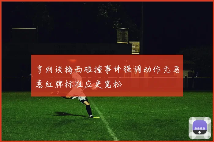 亨利谈梅西碰撞事件强调动作无恶意红牌标准应更宽松