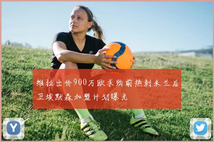 维拉出价900万欧求购前热刺米兰后卫埃默森加盟计划曝光