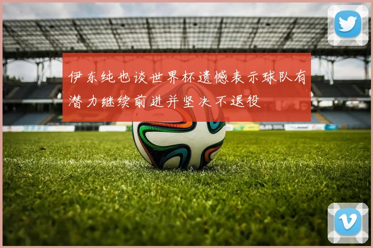 伊东纯也谈世界杯遗憾表示球队有潜力继续前进并坚决不退役