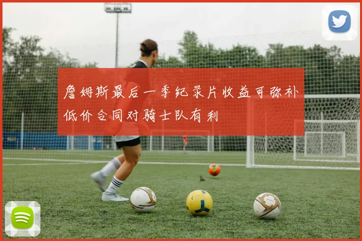 詹姆斯最后一季纪录片收益可弥补低价合同对骑士队有利