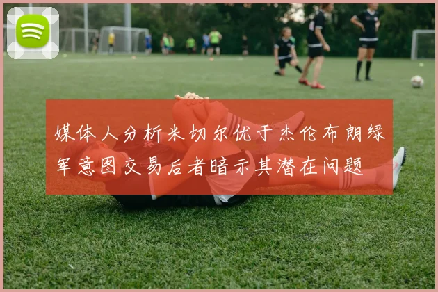 媒体人分析米切尔优于杰伦布朗绿军意图交易后者暗示其潜在问题