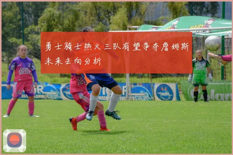 勇士骑士热火三队有望争夺詹姆斯未来去向分析