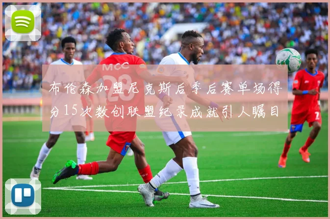 布伦森加盟尼克斯后季后赛单场得分15次数创联盟纪录成就引人瞩目