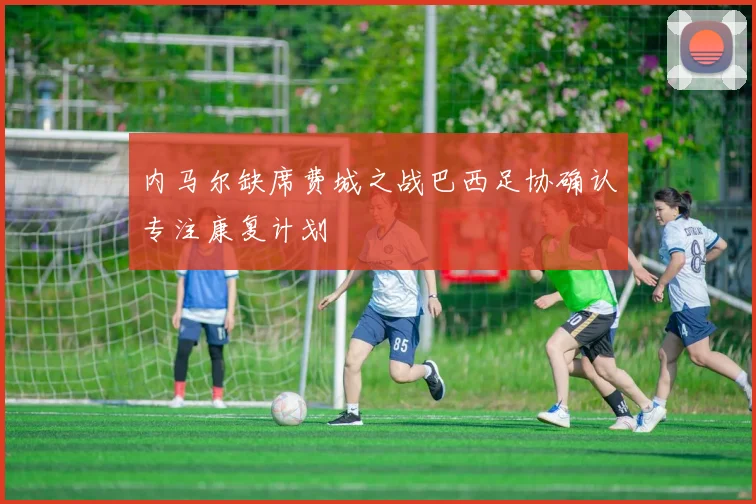 内马尔缺席费城之战巴西足协确认专注康复计划