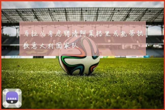 马拉戈考虑聘请阿莱格里或孔蒂执教意大利国家队