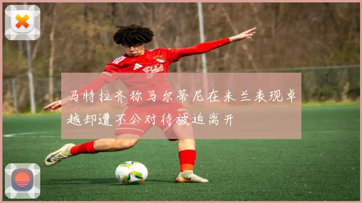 马特拉齐称马尔蒂尼在米兰表现卓越却遭不公对待被迫离开