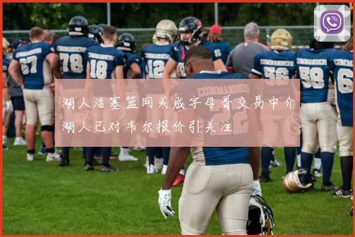 湖人活塞篮网或成字母哥交易中介湖人已对韦尔报价引关注