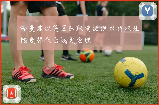 哈曼建议德国队取消诺伊尔特权让鲍曼替代出战更合理