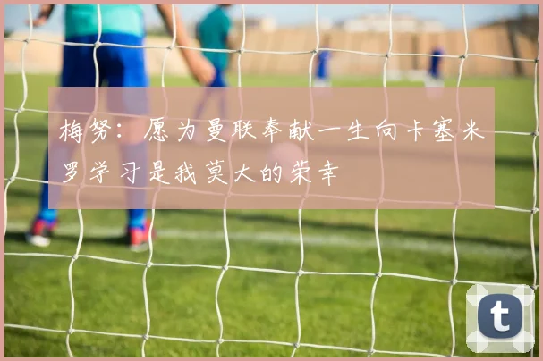 梅努：愿为曼联奉献一生向卡塞米罗学习是我莫大的荣幸