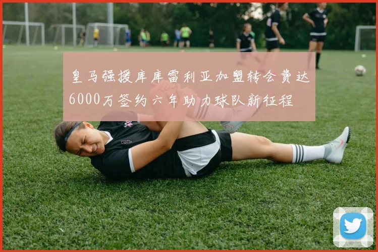 皇马强援库库雷利亚加盟转会费达6000万签约六年助力球队新征程