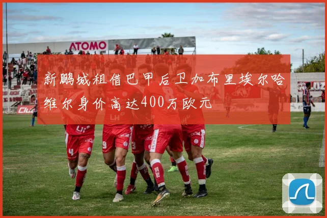 新鹏城租借巴甲后卫加布里埃尔哈维尔身价高达400万欧元