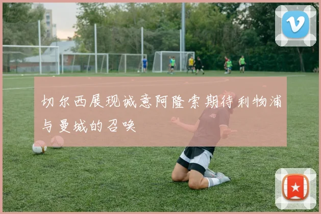 切尔西展现诚意阿隆索期待利物浦与曼城的召唤