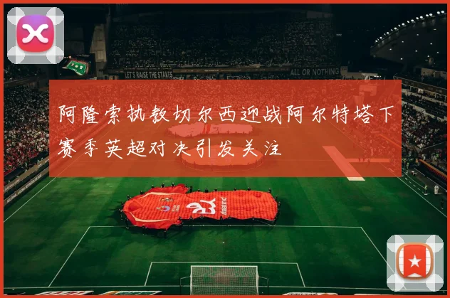 阿隆索执教切尔西迎战阿尔特塔下赛季英超对决引发关注