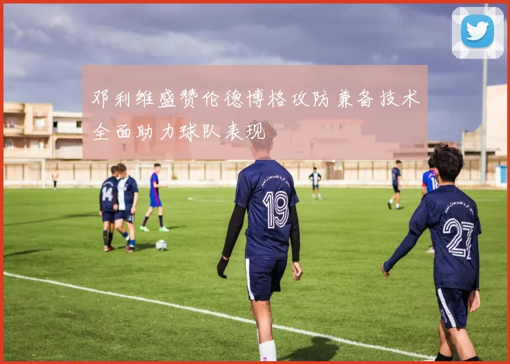 邓利维盛赞伦德博格攻防兼备技术全面助力球队表现