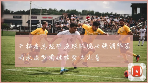 开拓者总经理谈球队现状强调阵容尚未成型需继续努力完善