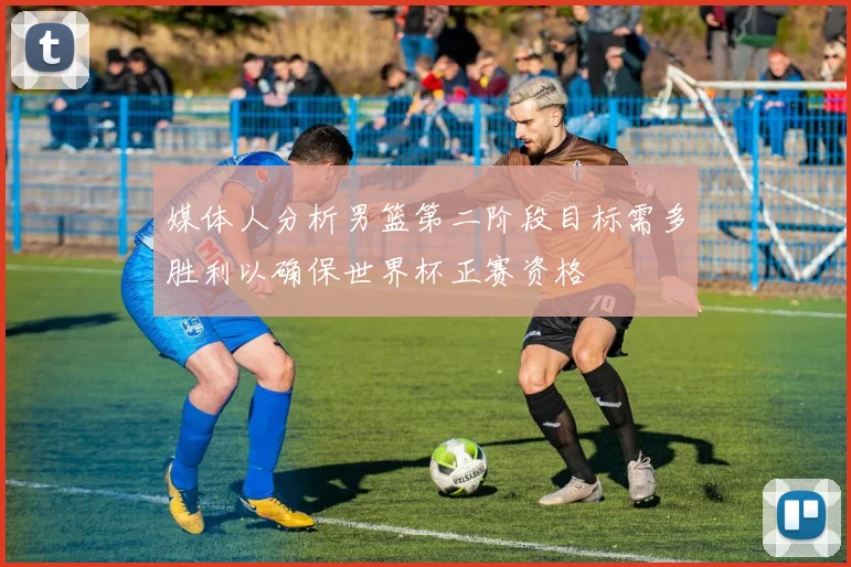 媒体人分析男篮第二阶段目标需多胜利以确保世界杯正赛资格