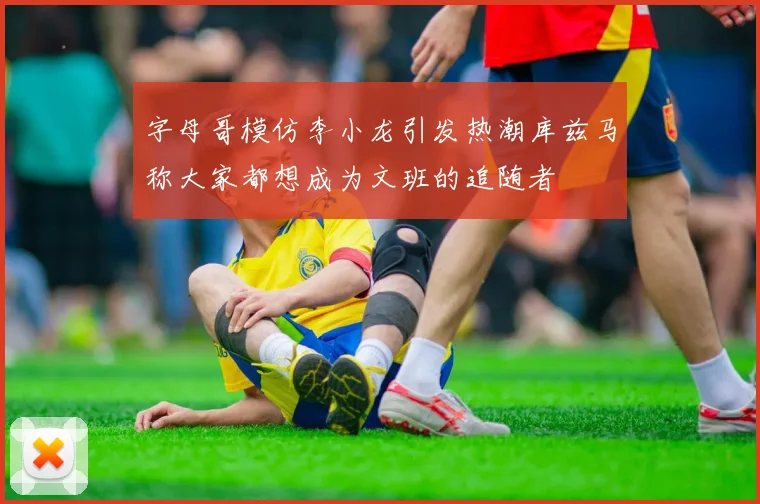 字母哥模仿李小龙引发热潮库兹马称大家都想成为文班的追随者