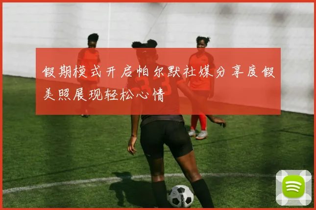 假期模式开启帕尔默社媒分享度假美照展现轻松心情