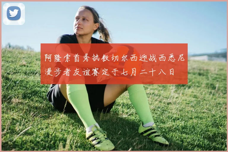 阿隆索首秀执教切尔西迎战西悉尼漫步者友谊赛定于七月二十八日