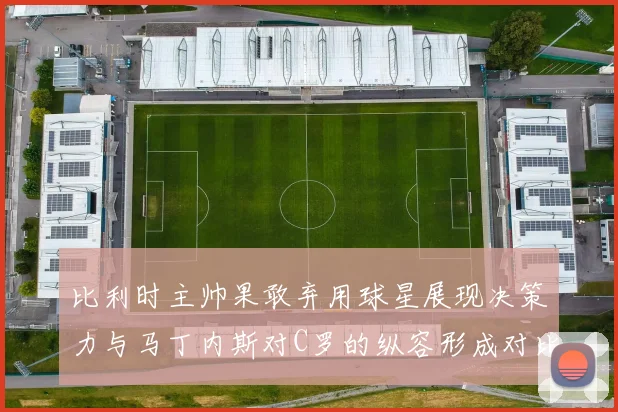 比利时主帅果敢弃用球星展现决策力与马丁内斯对C罗的纵容形成对比