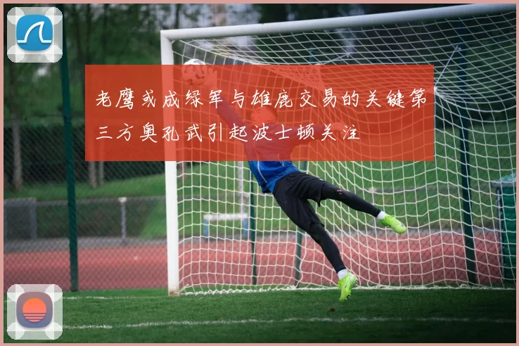老鹰或成绿军与雄鹿交易的关键第三方奥孔武引起波士顿关注