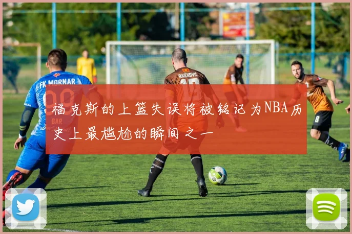 福克斯的上篮失误将被铭记为NBA历史上最尴尬的瞬间之一