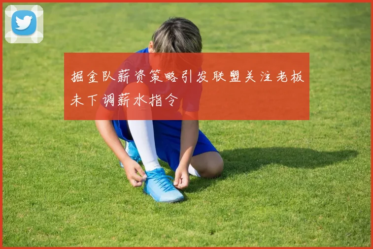 掘金队薪资策略引发联盟关注老板未下调薪水指令