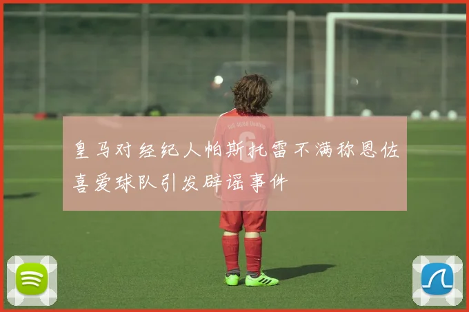 皇马对经纪人帕斯托雷不满称恩佐喜爱球队引发辟谣事件