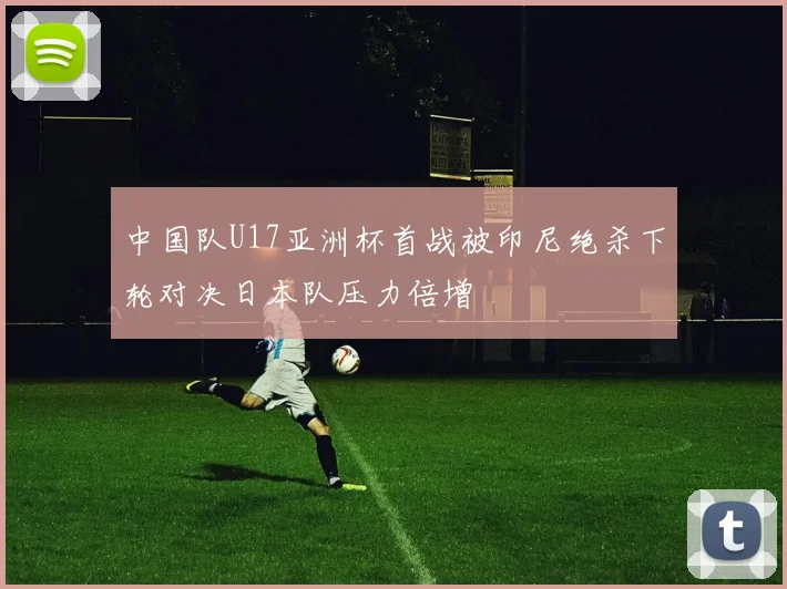中国队U17亚洲杯首战被印尼绝杀下轮对决日本队压力倍增