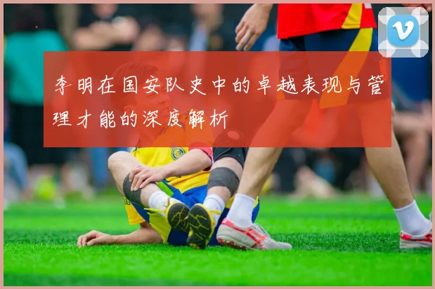 李明在国安队史中的卓越表现与管理才能的深度解析